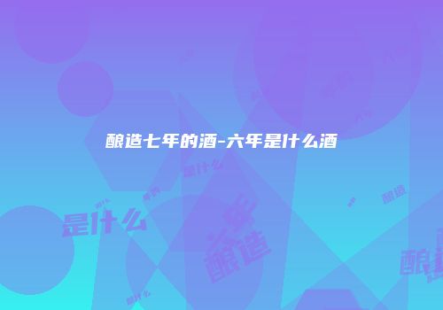 酿造七年的酒-六年是什么酒