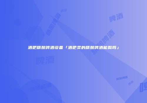 酒吧精酿啤酒设备「酒吧卖的精酿啤酒能喝吗」