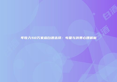 年收入50万家庭白酒选择：考量与消费心理解析