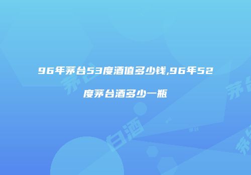 96年茅台53度酒值多少钱,96年52度茅台酒多少一瓶