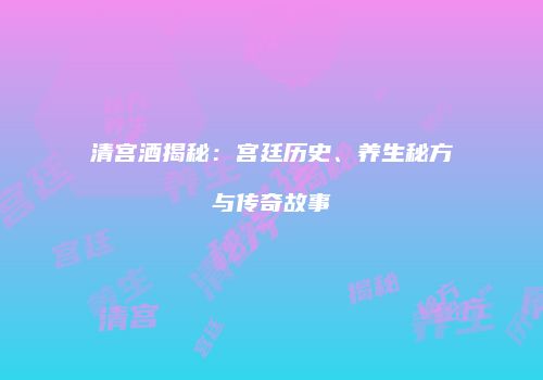 清宫酒揭秘：宫廷历史、养生秘方与传奇故事