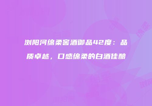 浏阳河绵柔窖酒御品42度：品质卓越，口感绵柔的白酒佳酿