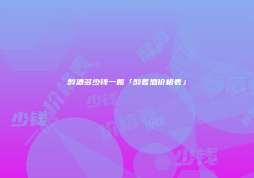 醇酒多少钱一瓶「醇客酒价格表」