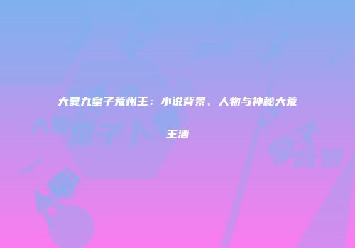 大夏九皇子荒州王：小说背景、人物与神秘大荒王酒