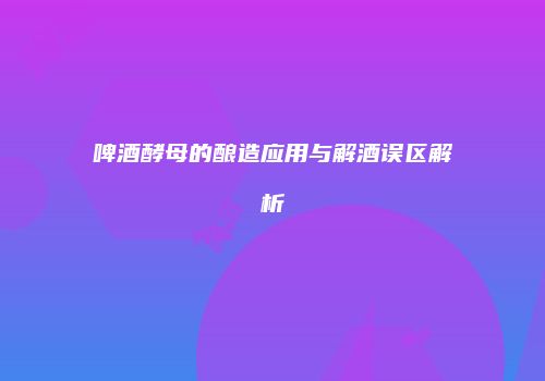 啤酒酵母的酿造应用与解酒误区解析