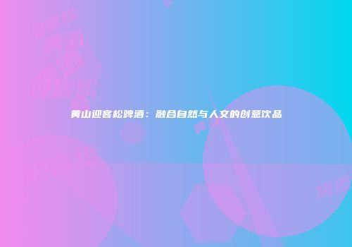 黄山迎客松啤酒：融合自然与人文的创意饮品