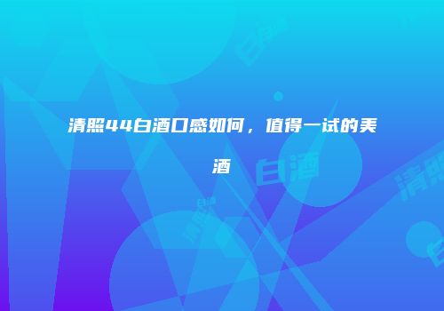 清照44白酒口感如何，值得一试的美酒