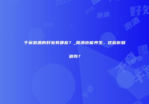 千章泡酒的好处有哪些？_喝酒也能养生，这些你知道吗？