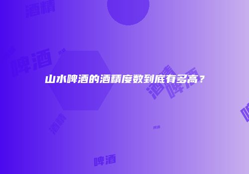 山水啤酒的酒精度数到底有多高？