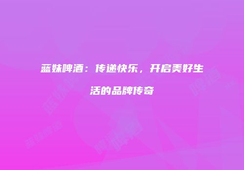 蓝妹啤酒：传递快乐，开启美好生活的品牌传奇