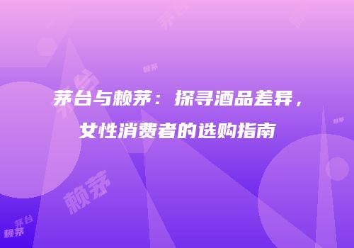 茅台与赖茅：探寻酒品差异，女性消费者的选购指南