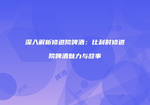 深入解析修道院啤酒：比利时修道院啤酒魅力与故事