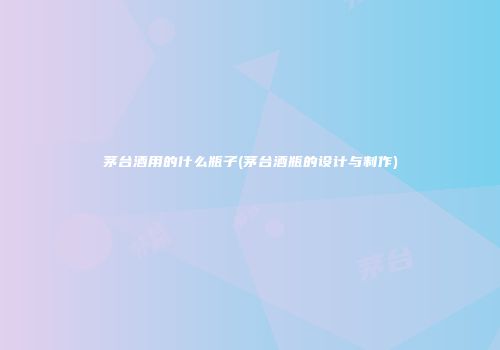 茅台酒用的什么瓶子(茅台酒瓶的设计与制作)