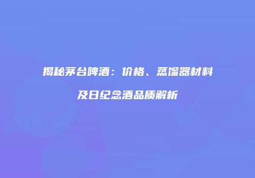 揭秘茅台啤酒：价格、蒸馏器材料及日纪念酒品质解析