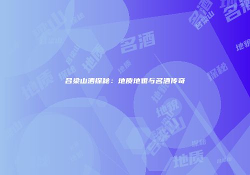 吕梁山酒探秘：地质地貌与名酒传奇