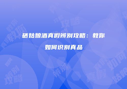 硒姑娘酒真假辨别攻略：教你如何识别真品