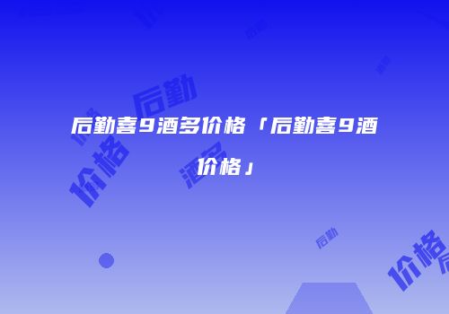 后勤喜9酒多价格「后勤喜9酒价格」