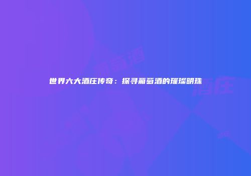 世界六大酒庄传奇：探寻葡萄酒的璀璨明珠