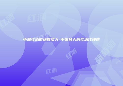 中国红酒市场有多大-中国最大的红酒代理商