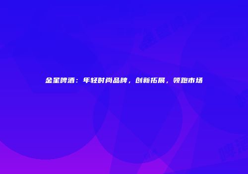 金星啤酒：年轻时尚品牌，创新拓展，领跑市场