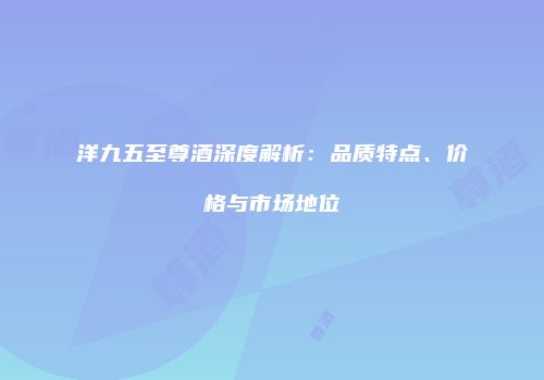 洋九五至尊酒深度解析：品质特点、价格与市场地位