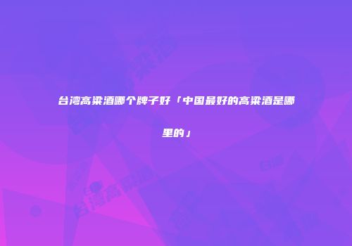 台湾高粱酒哪个牌子好「中国最好的高粱酒是哪里的」