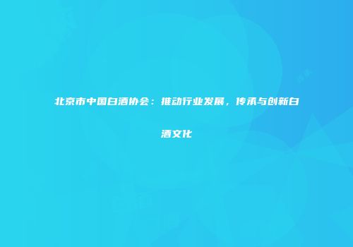 北京市中国白酒协会：推动行业发展，传承与创新白酒文化