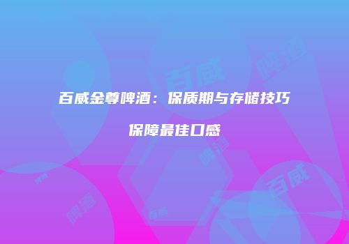 百威金尊啤酒：保质期与存储技巧保障最佳口感