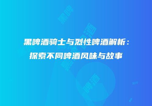黑啤酒骑士与烈性啤酒解析：探索不同啤酒风味与故事