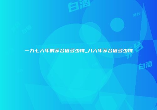 一九七六年的茅台值多少钱_八六年茅台值多少钱