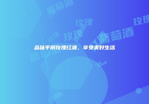 品味平阴玫瑰红酒，享受美好生活