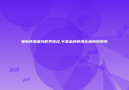 缅甸啤酒缅玛世界排名,中国品牌啤酒在缅甸好销吗