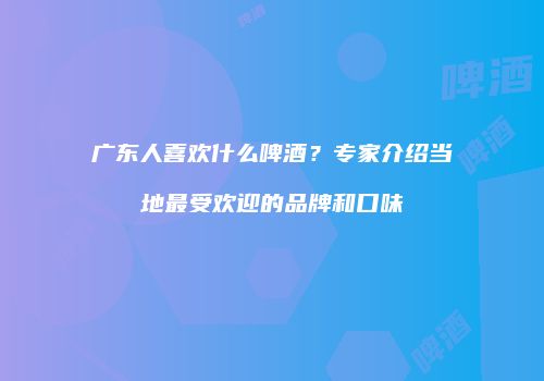 广东人喜欢什么啤酒？专家介绍当地最受欢迎的品牌和口味