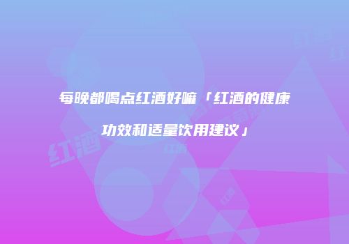 每晚都喝点红酒好嘛「红酒的健康功效和适量饮用建议」
