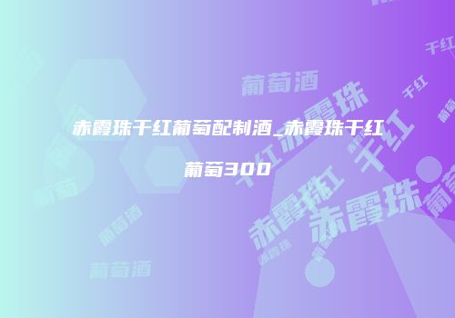 赤霞珠干红葡萄配制酒_赤霞珠干红葡萄300