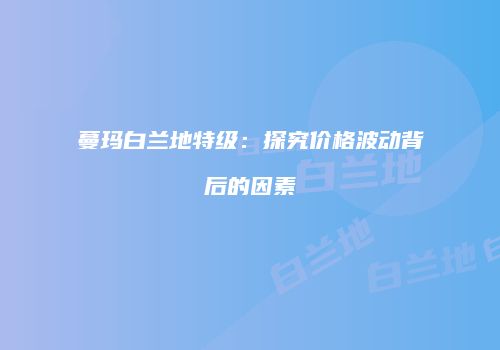 蔓玛白兰地特级：探究价格波动背后的因素