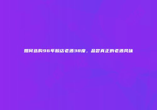 如何选购96年赊店老酒38度，品尝真正的老酒风味