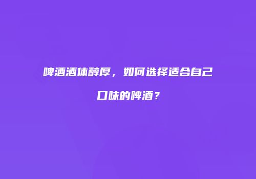 啤酒酒体醇厚，如何选择适合自己口味的啤酒？