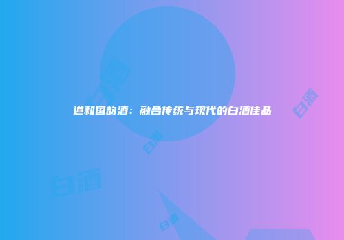 道和国韵酒：融合传统与现代的白酒佳品