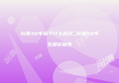 汾酒30年属于什么档次_汾酒20年全部价格表