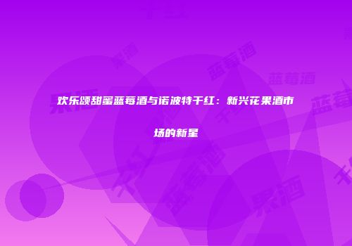 欢乐颂甜蜜蓝莓酒与诺波特干红：新兴花果酒市场的新星