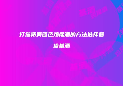 打造精美蓝色鸡尾酒的方法选择最佳基酒