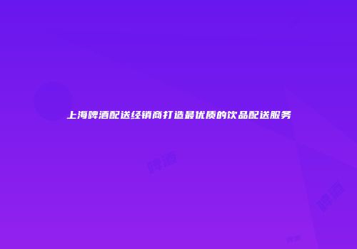 上海啤酒配送经销商打造最优质的饮品配送服务