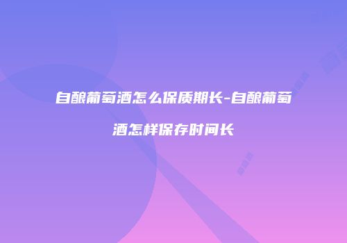 自酿葡萄酒怎么保质期长-自酿葡萄酒怎样保存时间长