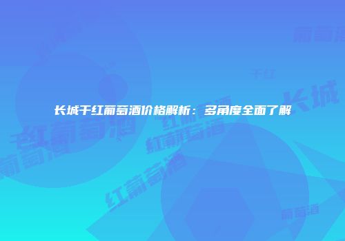 长城干红葡萄酒价格解析：多角度全面了解