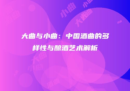 大曲与小曲：中国酒曲的多样性与酿酒艺术解析