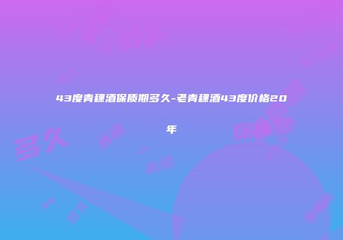 43度青稞酒保质期多久-老青稞酒43度价格20年