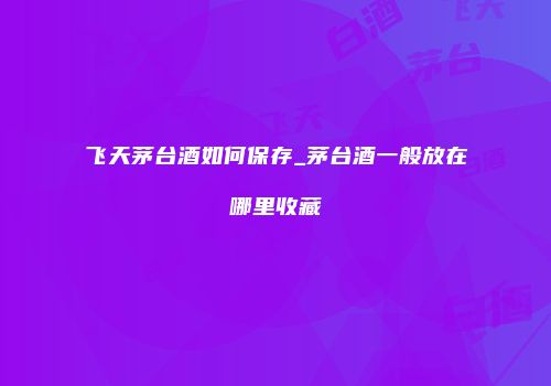 飞天茅台酒如何保存_茅台酒一般放在哪里收藏