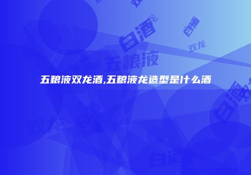 五粮液双龙酒,五粮液龙造型是什么酒
