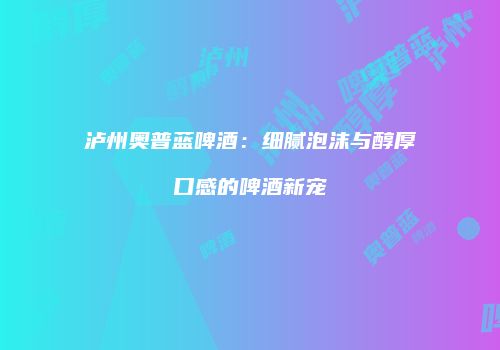 泸州奥普蓝啤酒：细腻泡沫与醇厚口感的啤酒新宠